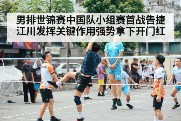 男排世锦赛中国队小组赛首战告捷江川发挥关键作用强势拿下开门红