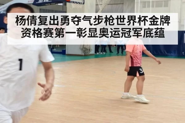 杨倩复出勇夺气步枪世界杯金牌资格赛第一彰显奥运冠军底蕴